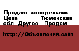 Продаю  холодельник › Цена ­ 7 000 - Тюменская обл. Другое » Продам   